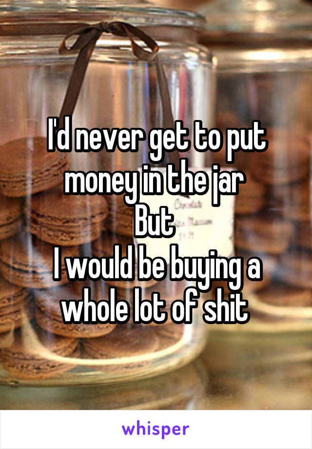 I'd never get to put money in the jar 
But 
I would be buying a whole lot of shit 