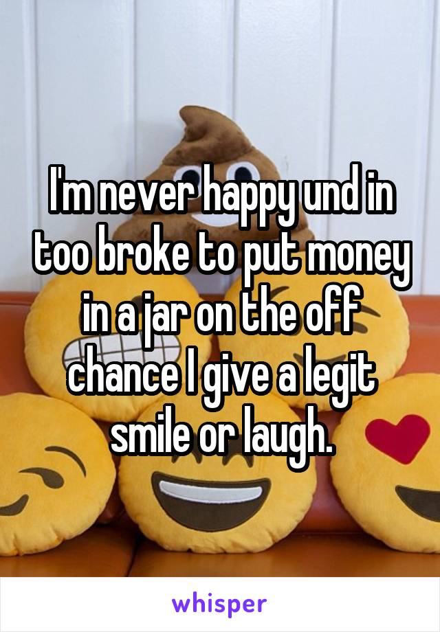 I'm never happy und in too broke to put money in a jar on the off chance I give a legit smile or laugh.