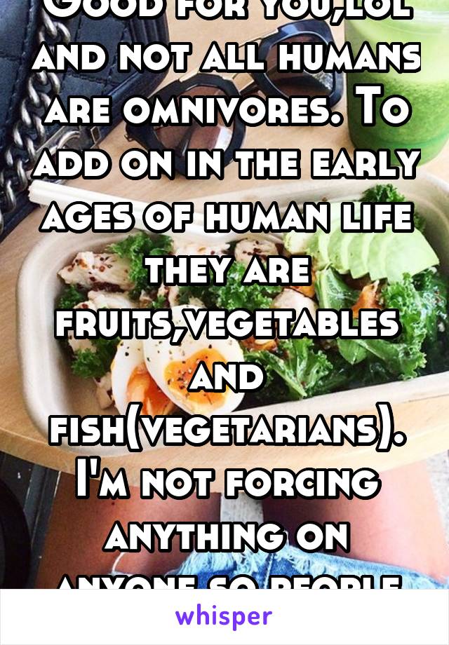 Good for you,lol and not all humans are omnivores. To add on in the early ages of human life they are fruits,vegetables and fish(vegetarians). I'm not forcing anything on anyone so people can chose 