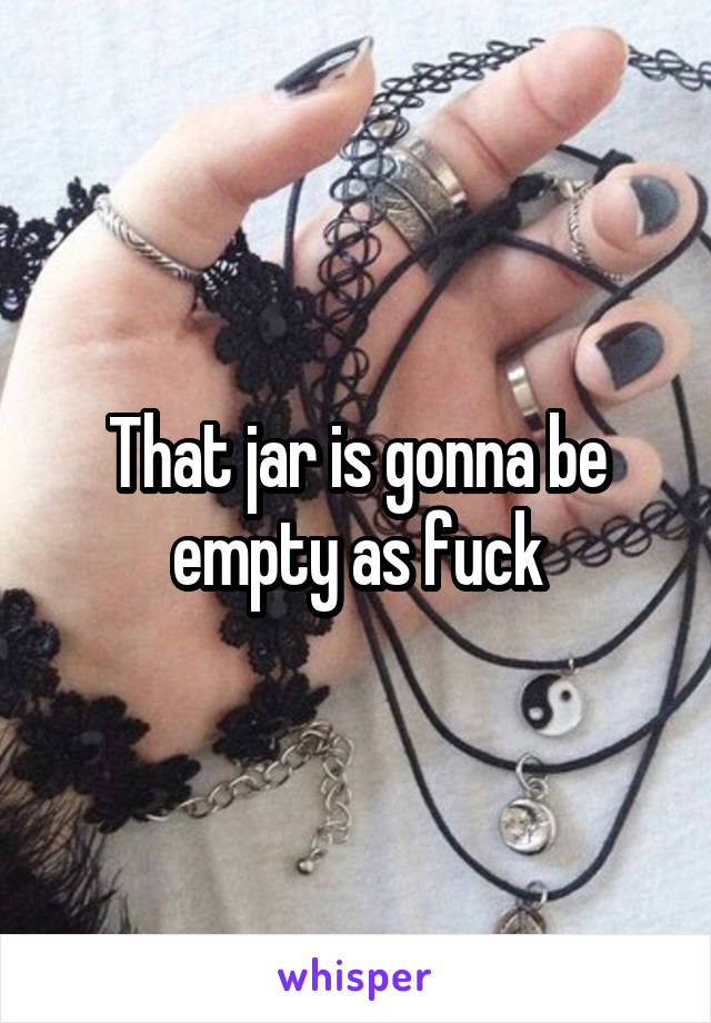 That jar is gonna be empty as fuck