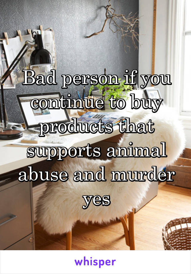 Bad person if you continue to buy products that supports animal abuse and murder yes