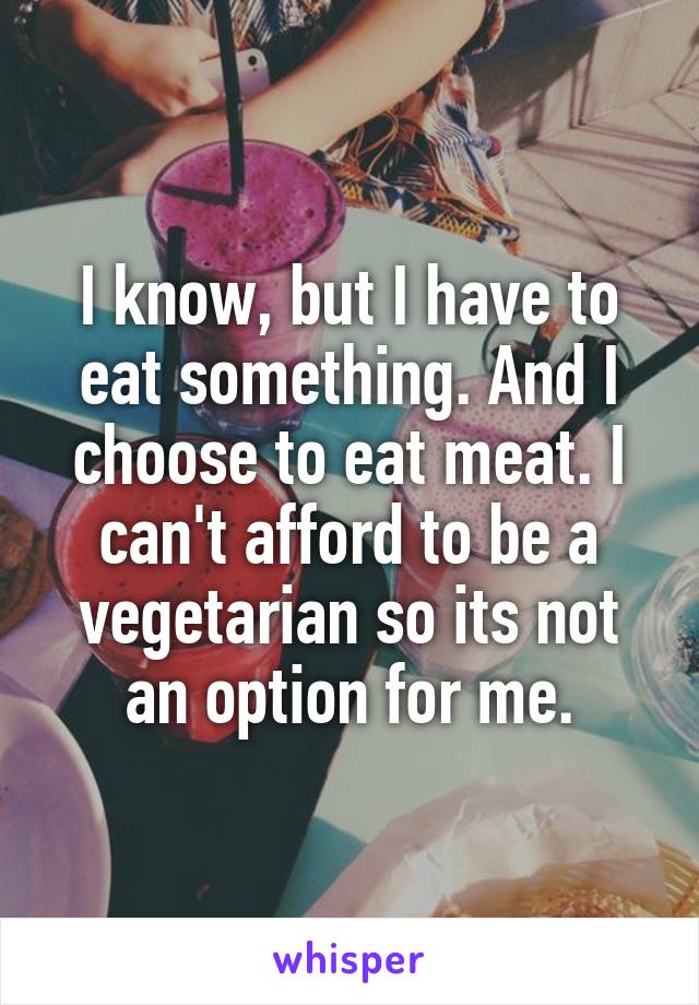 I know, but I have to eat something. And I choose to eat meat. I can't afford to be a vegetarian so its not an option for me.