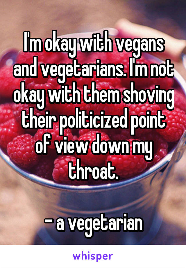 I'm okay with vegans and vegetarians. I'm not okay with them shoving their politicized point of view down my throat.

- a vegetarian