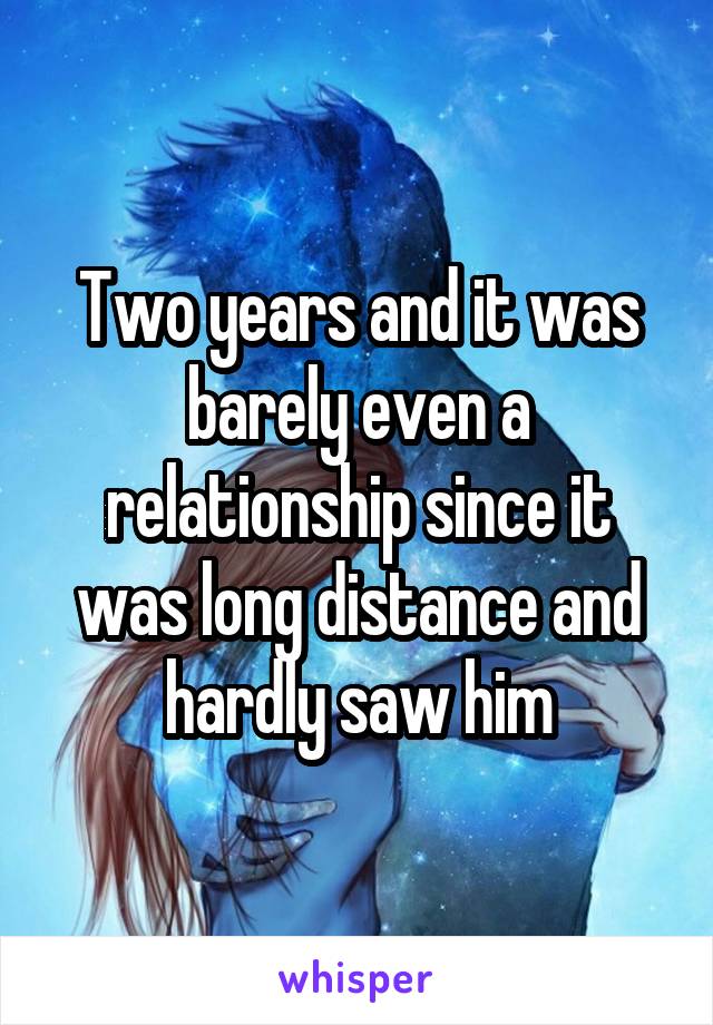 Two years and it was barely even a relationship since it was long distance and hardly saw him