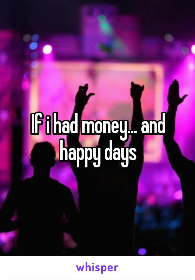 If i had money... and happy days