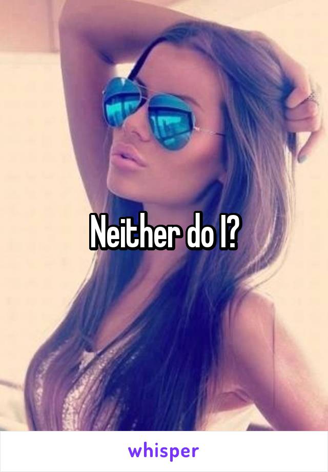 Neither do I?