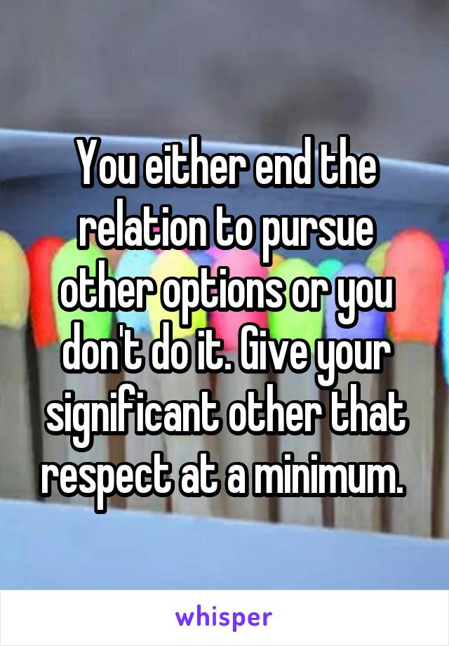 You either end the relation to pursue other options or you don't do it. Give your significant other that respect at a minimum. 