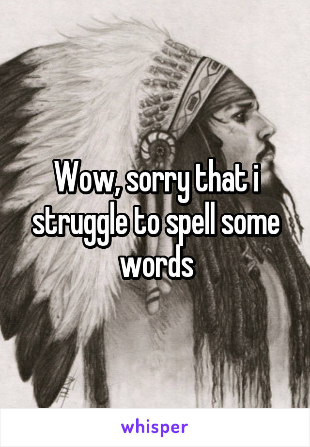 Wow, sorry that i struggle to spell some words