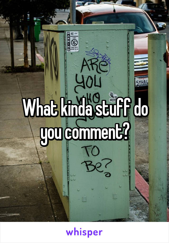 What kinda stuff do you comment?