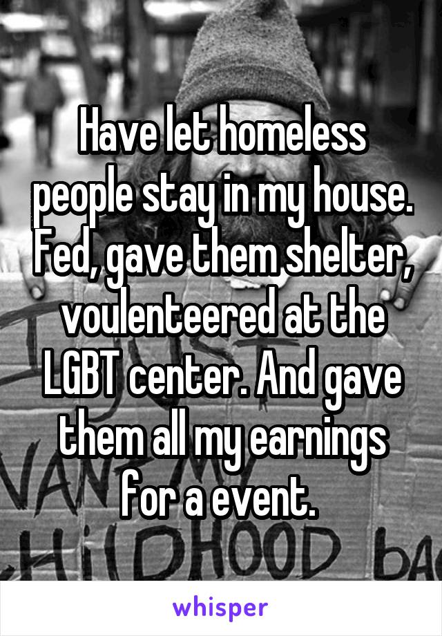 Have let homeless people stay in my house. Fed, gave them shelter, voulenteered at the LGBT center. And gave them all my earnings for a event. 