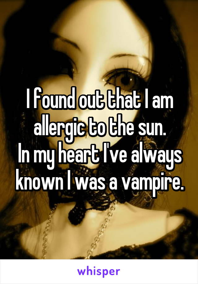 I found out that I am allergic to the sun.
In my heart I've always known I was a vampire.