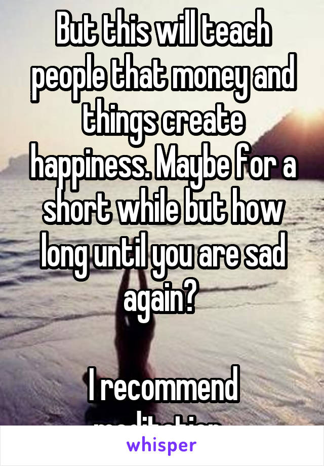 But this will teach people that money and things create happiness. Maybe for a short while but how long until you are sad again? 

I recommend meditation. 