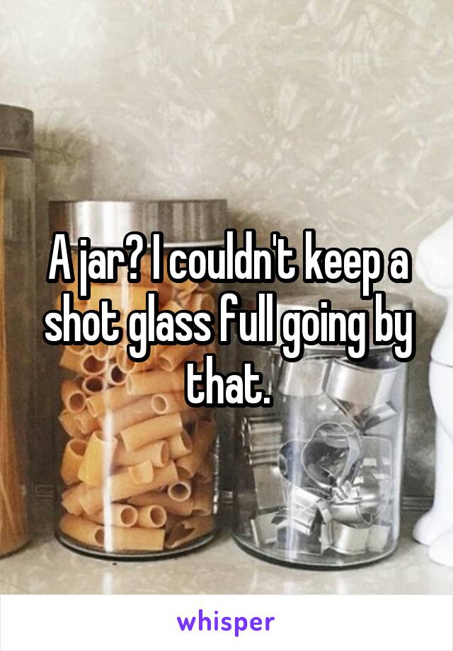 A jar? I couldn't keep a shot glass full going by that.