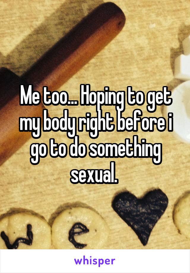 Me too... Hoping to get my body right before i go to do something sexual. 