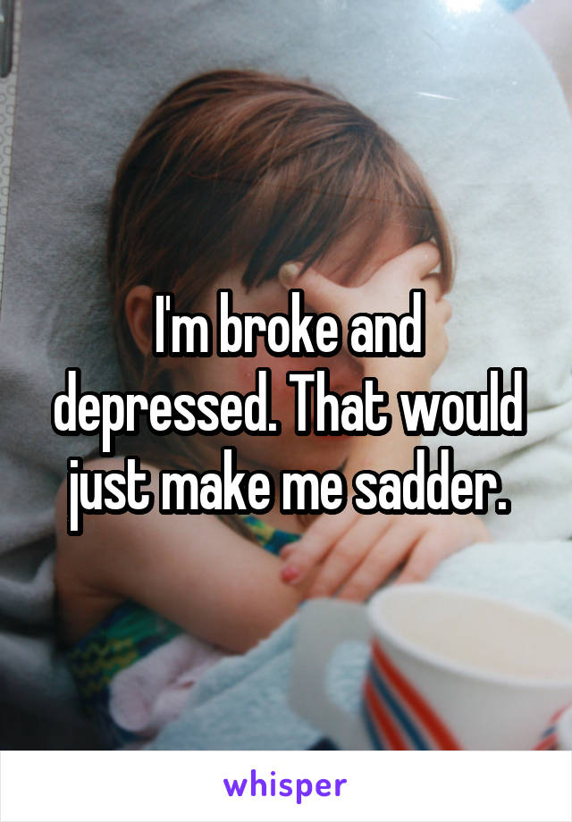 I'm broke and depressed. That would just make me sadder.