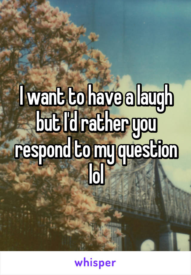 I want to have a laugh but I'd rather you respond to my question lol