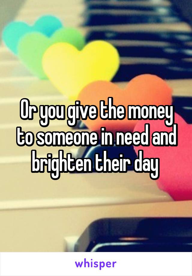 Or you give the money to someone in need and brighten their day 