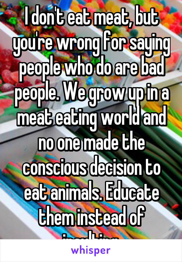 I don't eat meat, but you're wrong for saying people who do are bad people. We grow up in a meat eating world and no one made the conscious decision to eat animals. Educate them instead of insulting.