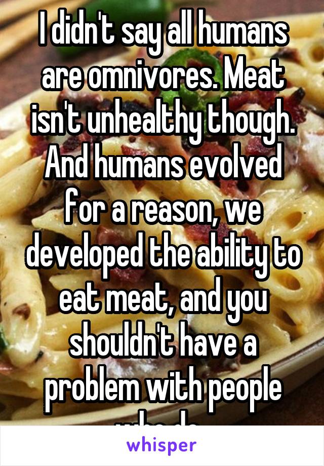 I didn't say all humans are omnivores. Meat isn't unhealthy though. And humans evolved for a reason, we developed the ability to eat meat, and you shouldn't have a problem with people who do. 