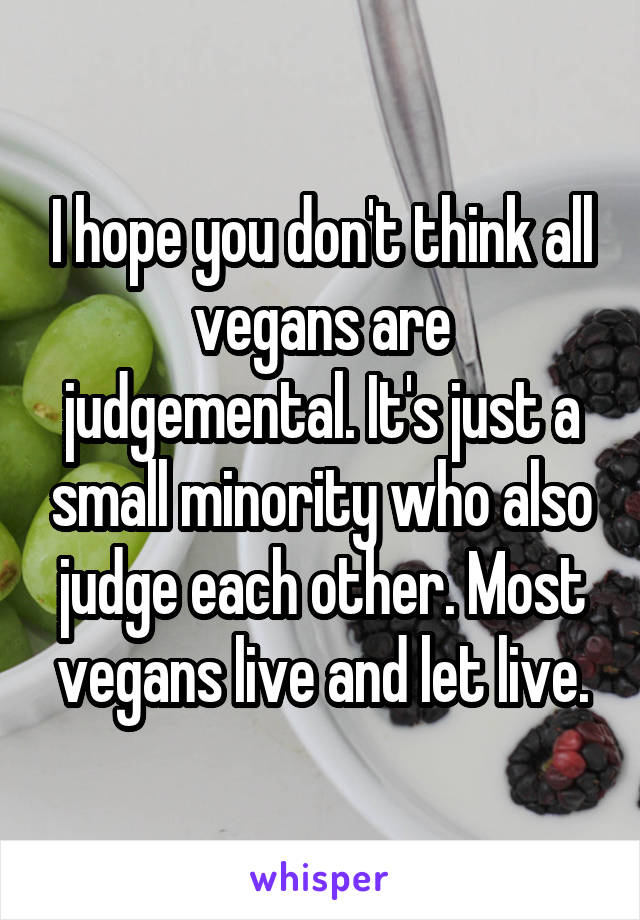 I hope you don't think all vegans are judgemental. It's just a small minority who also judge each other. Most vegans live and let live.