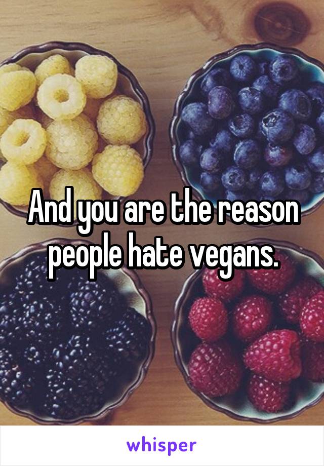 And you are the reason people hate vegans.