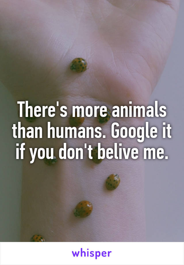 There's more animals than humans. Google it if you don't belive me.