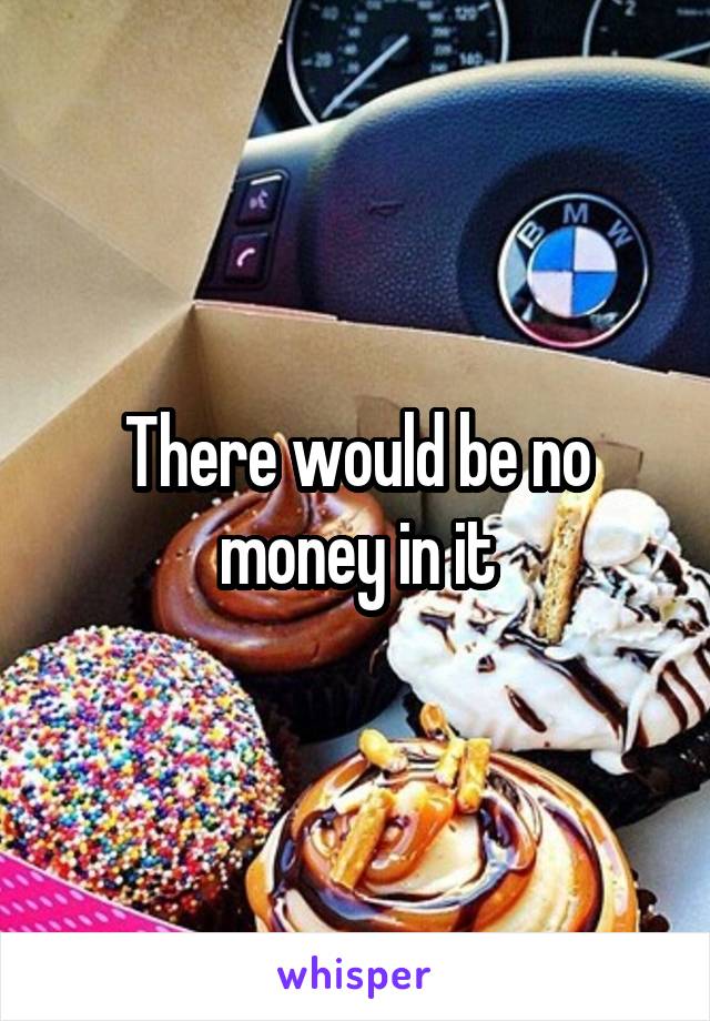 There would be no money in it