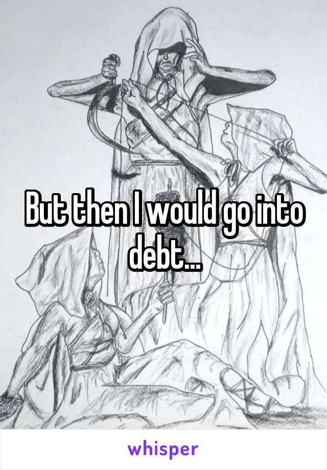 But then I would go into debt...