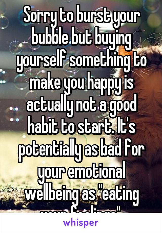 Sorry to burst your bubble but buying yourself something to make you happy is actually not a good habit to start. It's potentially as bad for your emotional wellbeing as "eating your feelings".