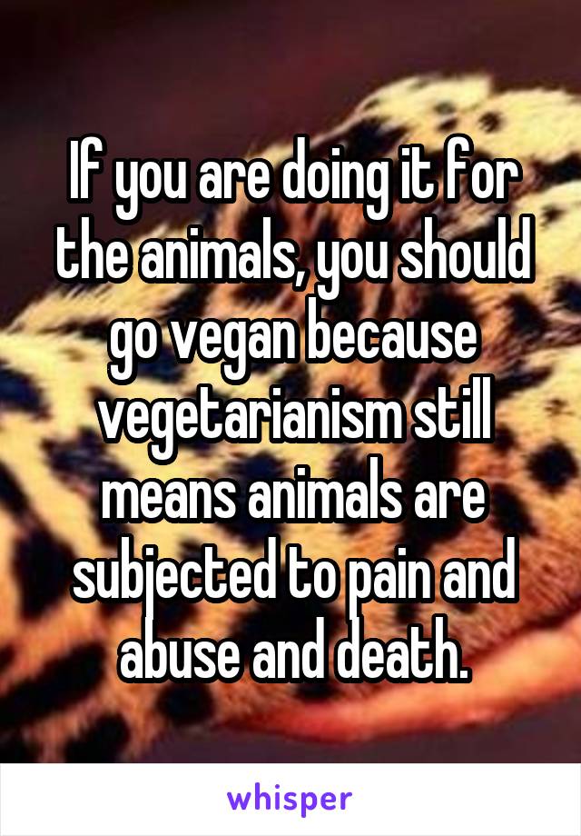 If you are doing it for the animals, you should go vegan because vegetarianism still means animals are subjected to pain and abuse and death.