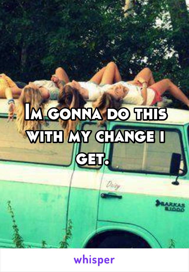 Im gonna do this with my change i get. 