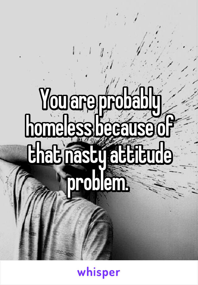 You are probably homeless because of that nasty attitude problem. 