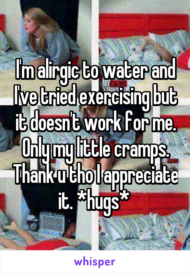 I'm alirgic to water and I've tried exercising but it doesn't work for me. Only my little cramps. Thank u tho I appreciate it. *hugs* 