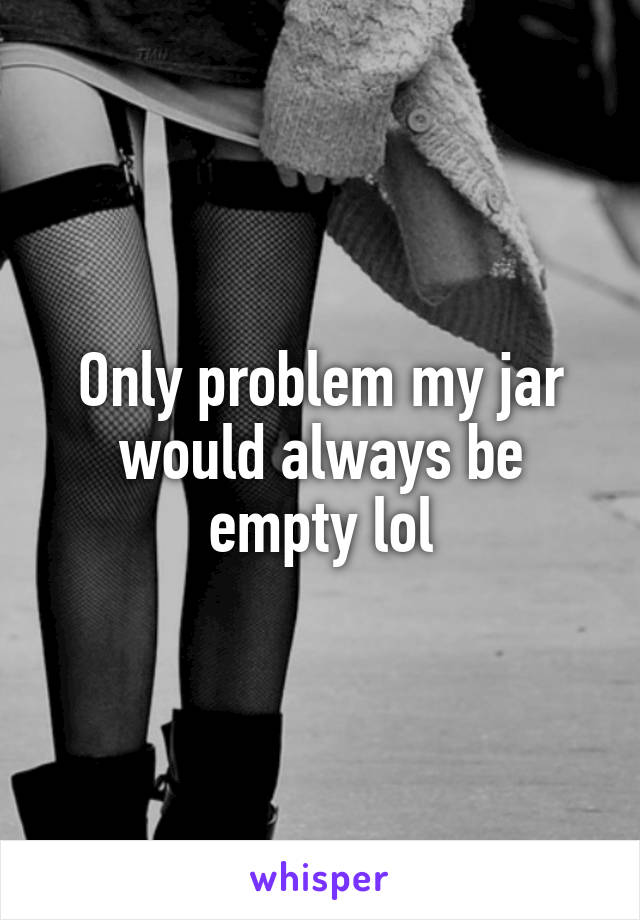 Only problem my jar would always be empty lol