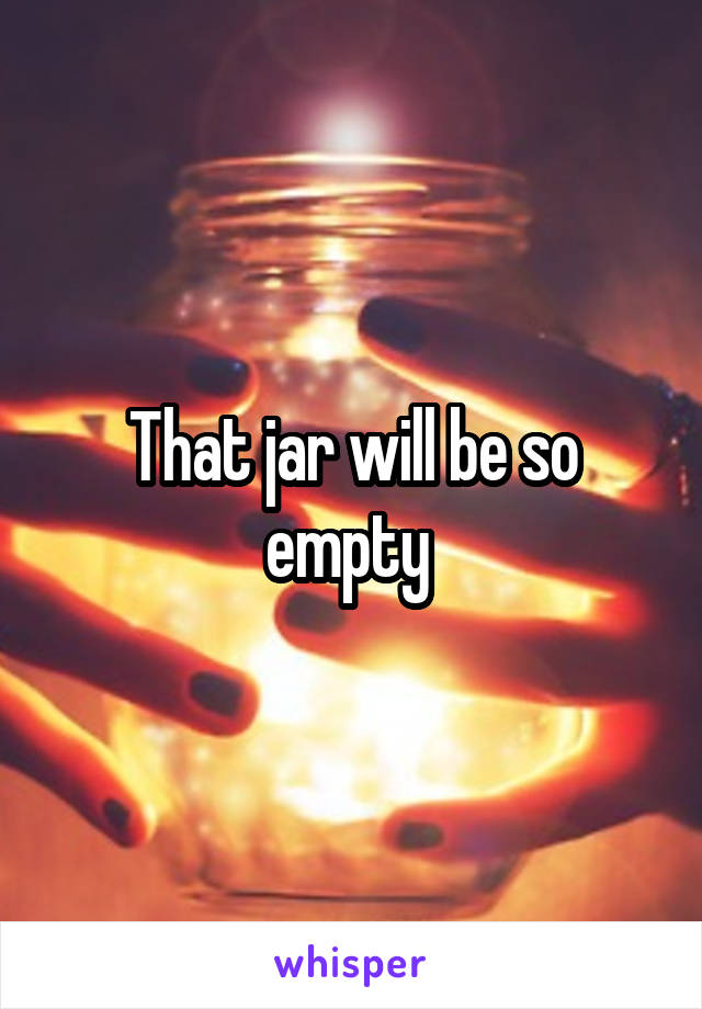 That jar will be so empty 