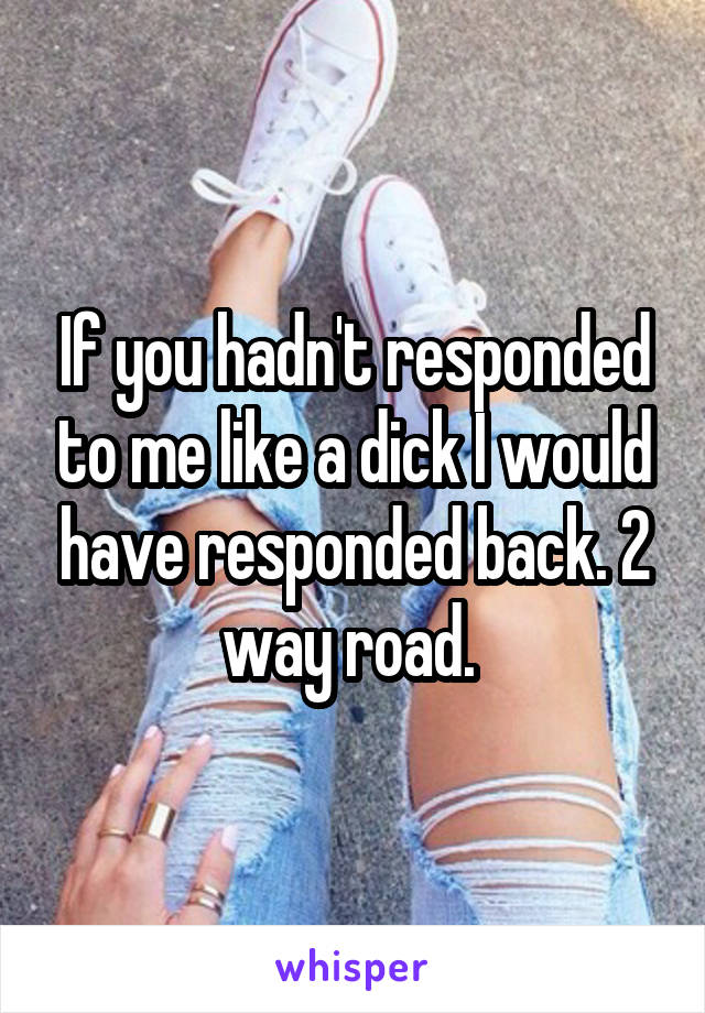 If you hadn't responded to me like a dick I would have responded back. 2 way road. 