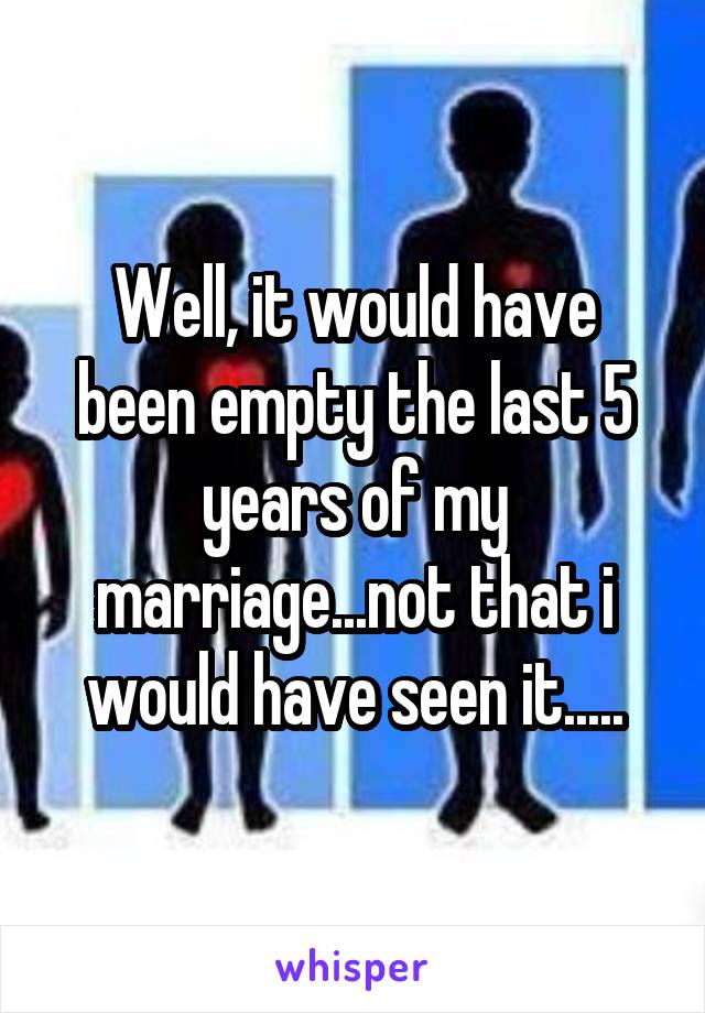 Well, it would have been empty the last 5 years of my marriage...not that i would have seen it.....