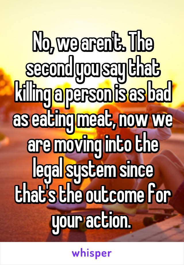 No, we aren't. The second you say that killing a person is as bad as eating meat, now we are moving into the legal system since that's the outcome for your action. 