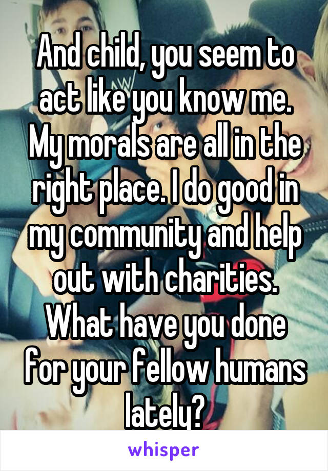 And child, you seem to act like you know me. My morals are all in the right place. I do good in my community and help out with charities. What have you done for your fellow humans lately?