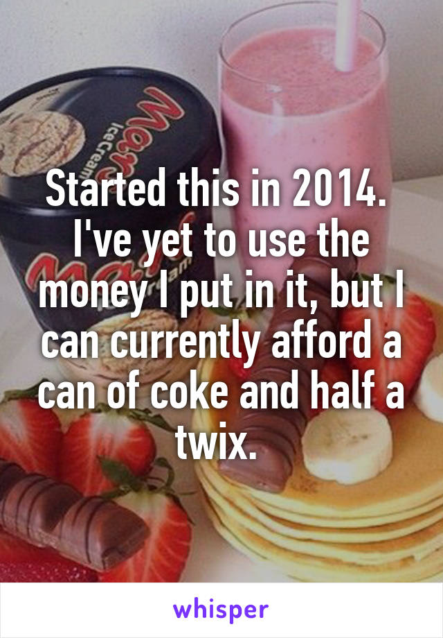 Started this in 2014. 
I've yet to use the money I put in it, but I can currently afford a can of coke and half a twix. 