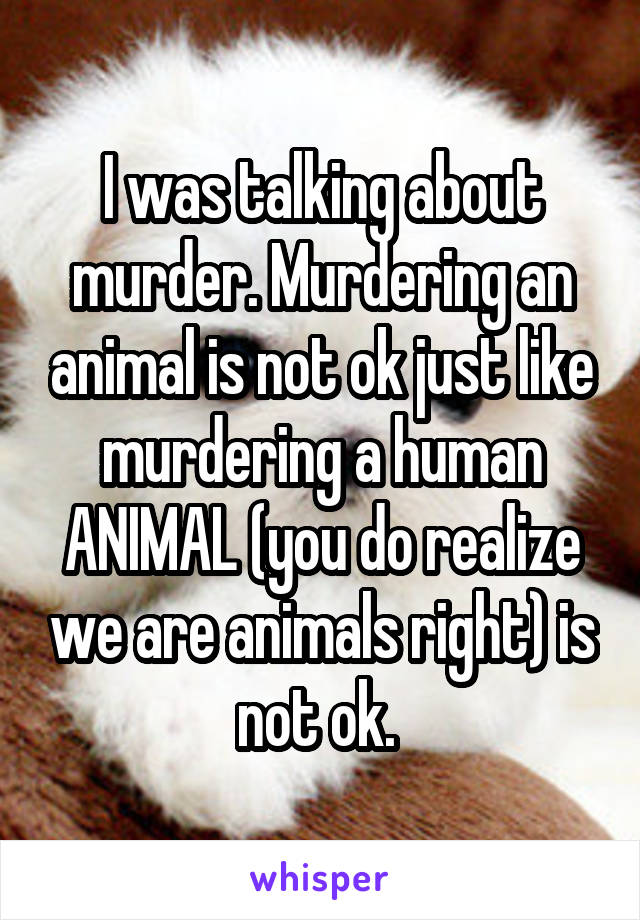 I was talking about murder. Murdering an animal is not ok just like murdering a human ANIMAL (you do realize we are animals right) is not ok. 