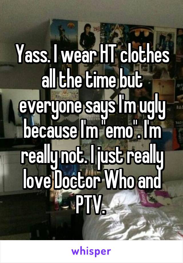 Yass. I wear HT clothes all the time but everyone says I'm ugly because I'm "emo". I'm really not. I just really love Doctor Who and PTV. 