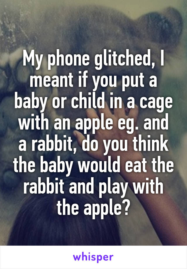 My phone glitched, I meant if you put a baby or child in a cage with an apple eg. and a rabbit, do you think the baby would eat the rabbit and play with the apple?