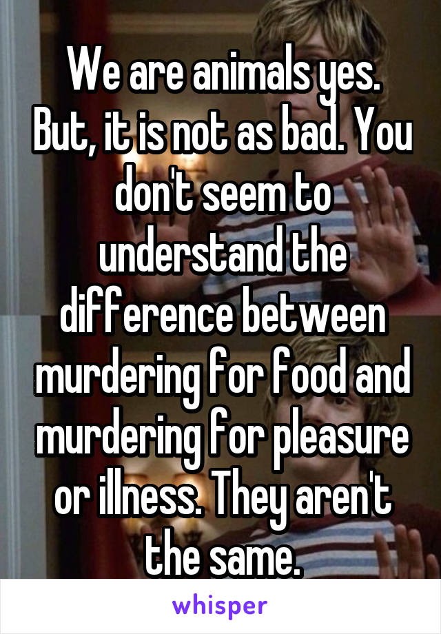 We are animals yes. But, it is not as bad. You don't seem to understand the difference between murdering for food and murdering for pleasure or illness. They aren't the same.