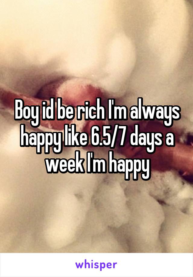 Boy id be rich I'm always happy like 6.5/7 days a week I'm happy