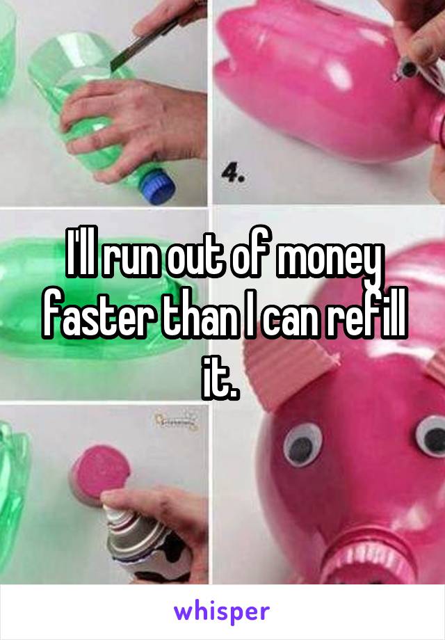 I'll run out of money faster than I can refill it. 