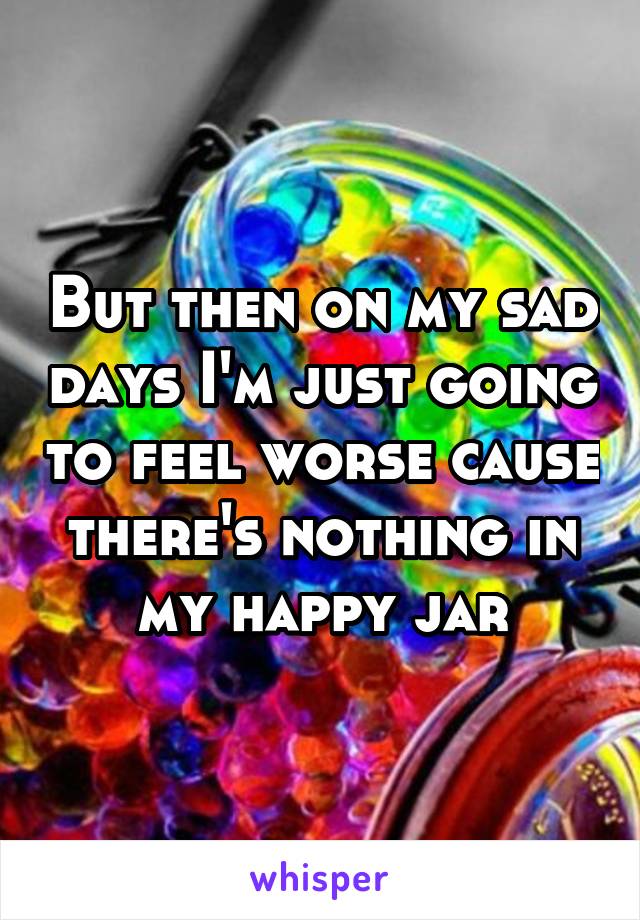 But then on my sad days I'm just going to feel worse cause there's nothing in my happy jar