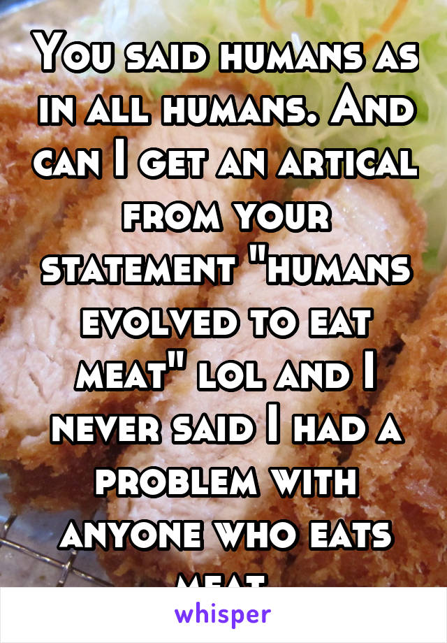 You said humans as in all humans. And can I get an artical from your statement "humans evolved to eat meat" lol and I never said I had a problem with anyone who eats meat.