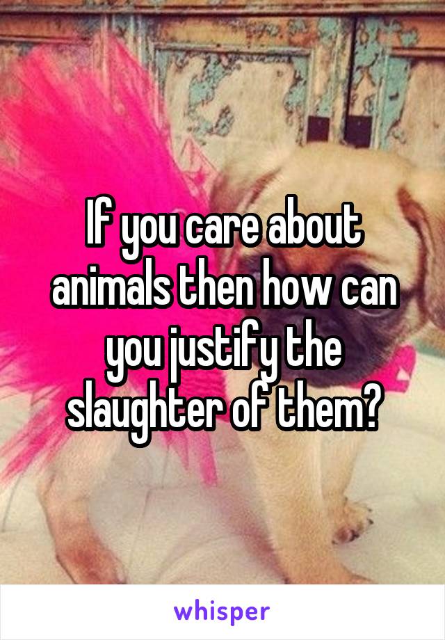 If you care about animals then how can you justify the slaughter of them?