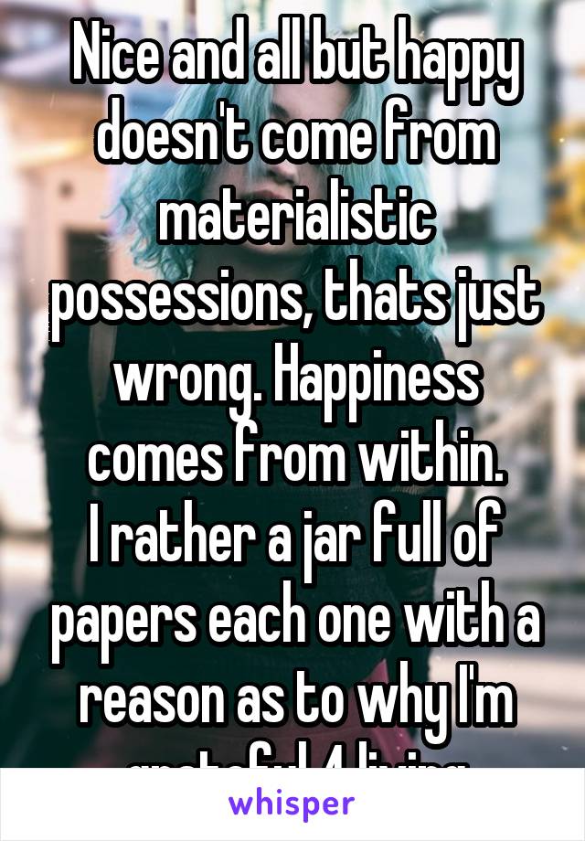 Nice and all but happy doesn't come from materialistic possessions, thats just wrong. Happiness comes from within.
I rather a jar full of papers each one with a reason as to why I'm grateful 4 living